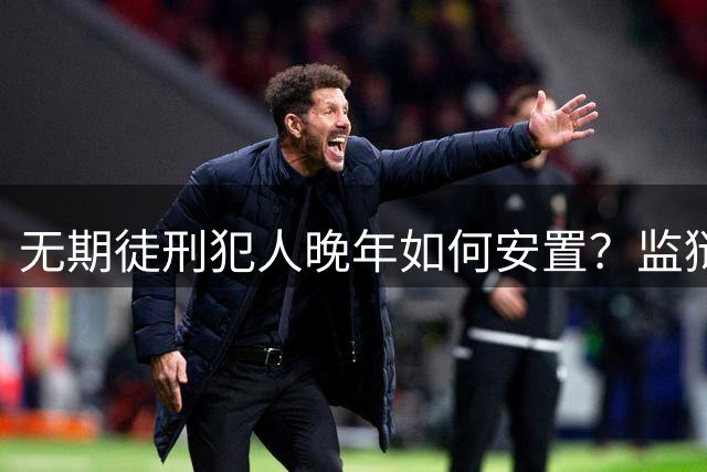 无期徒刑犯人晚年如何安置？监狱养老制度解读