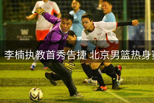 李楠执教首秀告捷 北京男篮热身赛连克强敌