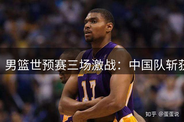 男篮世预赛三场激战：中国队斩获胜利，积分榜竞争白热化