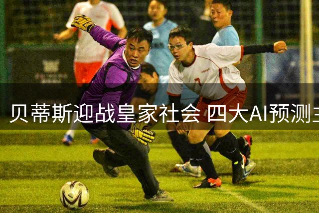 贝蒂斯迎战皇家社会 四大AI预测主队占优或平局